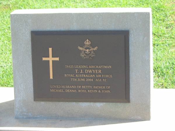 T,J, DWYER,  | died 7 June 2004 aged 82 years,  | husband of Betty,  | father of Michael, Dennis, Ross, Kevin & John;  | Polson Cemetery, Hervey Bay  | 
