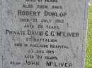 Sarah Jane, wife of John MCLIVER, died 12 Sept 1913 aged 61 years; Robert Dunlop, son, died 21 July 1913 aged 28 years; David C.C. MCLIVER, son, died Adelaide Hospital 23 Aug 1915 aged 20 years; John MCLIVER, died 17 Feb 1929 aged 83 years; Polson Cemetery, Hervey Bay 