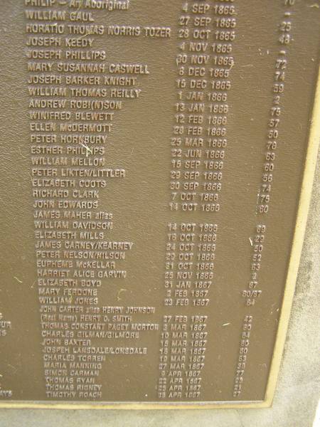 Port Macquarie historical society - list of deaths  |   | Historic cemetery:  |   | Philip an aboriginal 4 Sep 1865  | William GAUL 27 Sep 1865 aged 25  | Horatio Thomas Norris TOZER 28 Oct 1865 aged 48  | Joseph KEEDY 4 Nov 1865  | Joseph PHILLIPS 30 Nov 1865 aged 72  | Mary Susannah CASWELL 8 Dec 1865 aged 74  | Joseph Barker KNIGHT 15 Dec 1865 aged 59  | William Thomas REILLY 1 Jan 1866 aged 2  | Andrew ROBISON / ROBINSON 13 Jan 1866 aged 75  | Winifred BLEWETT 12 Feb 1866 aged 57  | Ellen McDERMOTT 28 Feb 1866 aged 50  | Peter HORNBURY 25 Mar 1866 aged 76  | Esther PHILLIPS 22 Jun 1866 aged 63  | William MELLON 15 Sep 1866 aged 60  | Peter LIKTEN / LITTLER 29 Sep 1866 aged 56  | Elizabeth COOTS 30 Sep 1866 aged 74  | Richard CLARK 7 Oct 1866 aged 75  | John EDWARDS 14 Oct 1866 aged 60  | James MAHER alias William DAVIDSON 14 Oct 1866 aged 69  | Elizabeth MILLS 16 Oct 1866 aged 29  | James CARNEY / KEARNEY 24 Oct 1866 aged 50  | Peter NELSON / NILSON 29 Oct 1866 aged 52  | Eupheme McKELLAR 31 Oct 1866 aged 83  | Harriet Alice GARVIN 25 Nov 1866 aged 2  | Elizabeth BOYD 31 Jan 1867 aged 87  | Mary FERDONE 2 Feb 1867 aged 80 / 87  | William JONES 23 Feb 1867 aged 64  | John CARTER alias Henry JOHNSON (real name) Henry O. SMITH 27 Feb 1867 aged 42  | Thomas Constant Paget MORTON 3 Mar 1867 aged 80  | Charles GILMAN / GILMORE 10 Mar 1867 aged 64  | John BAXTER 15 Mar 1867 aged 80  | Joseph LANSDALE / LONSDALE 18 Mar 1867 aged 60  | Charles TORREN 19 Mar 1867 aged 63  | Maria MANNING 27 Mar 1867 aged 38  | Simon CARMAN 9 Apr 1867 aged 77  | Thomas RYAN 22 Apr 1867 aged 25  | Thomas RIGNEY 25 Apr 1867 aged 21  | Timothy ROACH 29 Apr 1867 aged 27  |   | Port Macquarie historic cemetery, NSW  | 