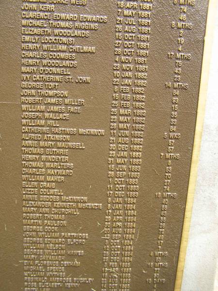 Port Macquarie historical society - list of deaths  |   | Historic cemetery:  |   | John KERR 7 May 1881 aged 46  | Clarence Edward EDWARDS 21 Jul 1881 aged 8 mo  | Michael Thomas HIGGINS 26 Aug 1881 aged 2  | Elizabeth WOODLANDS 15 Oct 1881 aged 19  | Emily LOCKTON / LOCKTONS 27 Oct 1881 aged 4  | Henry WILLIAM CHELMAN 28 Oct 1881 aged 17 mo  | Charles COOMBES 4 Nov 1881 aged 75  | Henry WOODLANDS 23 Nov 1881 aged 43  | Mary O'DONNELL 10 Jan 1882 aged 23  | Ivy Catherine St.John 22 Jan 1882 aged 14 mo  | George TOFT 6 Feb 1882 aged 64  | John THOMPSON 15 Feb 1882 aged 93  | Robert James MILLER 25 Feb 1882 aged 15  | William James PAGE 25 Mar 1882 aged 35  | Joseph WALLACE 23 May 1882 aged 33  | William HILL 28 May 1882 aged 64  | Catherine Hastings McKINNON 11 Jun 1882 aged 5 weeks  | Alfred AYKINSON 21 Aug 1882 aged 57  | Annie Mary MAUNSELL 30 Dec 1882 aged 57  | Thomas GUTHRIE 23 Jan 1883 aged 7 mo  | Henry WINDEYER 31 May 1883 aged 8  | Thomas WARLTERS 15 Jun 1883 aged 53  | Charles HAYWARD 28 Sep 1883 aged 70  | William MAHER 1 Oct 1883 aged 27  | Ellen CRAIG 11 Oct 1883 aged 74  | Lizzie COLWELL 17 Dec 1883 aged 18 mo  | Annies Geddes McKINNON 8 Jan 1884 aged 40  | Alexander Kenneth McKENZIE 8 Jan 1884 aged 55  | Mary Ann CHURCHILL 17 Jan 1884 aged 49  | Robert THOMAS 29 Apr 1884 aged 55  | Martin PAULSON 30 Apr 1884 aged 26  | George COOK 20 Aug 1884 aged 72  | John William PARTRIDGE 13 Sep 1884 aged 48  | George Edward ELFORD 3 Oct 1884 aged 17  | William NELSON 12 Oct 1884 aged 7  | George William HAWES 25 Oct 1884 aged 4 mo  | Mary CAVANAGH 25 Dec 1884 aged 63  | Eva Florence DENHAM 3 Feb 1885 aged 16 mo  | Michael SPENCE 15 Apr 1885 aged 77  | William WYTHES 15 Jul 1885 aged 20  | Reginald Ambrose BUCKLEY 22 Aug 1885 aged 13 days  | Rose Elizabeth KENNY 14 Oct 1885 aged 4  |   | Port Macquarie historic cemetery, NSW  |   | 