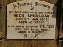 
Hugh MCERLEAN,
husband father,
died 11 Jan 1908 aged 45 years;
Peter,
son brother,
died 9 April 1902 aged 8 months;
Kevin,
infant son of H. & K. MCERLEAN,
died 3 July 1923 aged 1 day;
Ravensbourne cemetery, Crows Nest Shire
