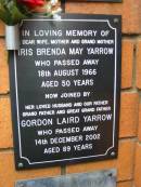 
Iris Brenda May YARROW,
wife mother grandmother,
died 18 Aug 1966 aged 50 years;
Gordon Laird YARROW,
husband father grandfather great-grandfather,
died 14 Dec 2002 aged 89 years;
Rosewood Uniting Church Columbarium wall, Ipswich
