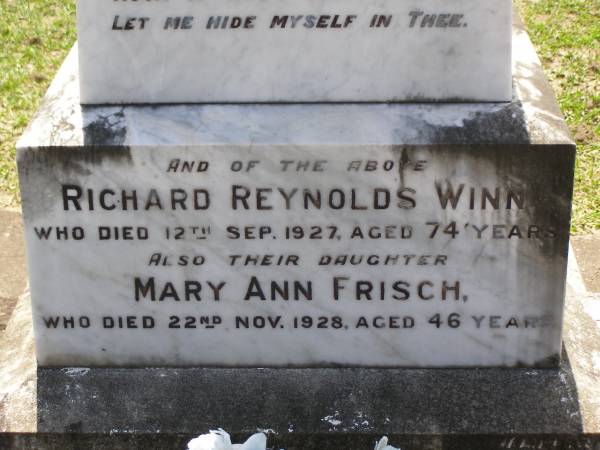 Mary Ann,  | wife of Richard Reynolds WINN,  | died 21 Oct 1919 aged 64 years;  | Richard Reynolds WINN,  | died 12 Sep 1927 aged 74 years;  | Mary Ann FRISCH,  | daughter,  | died 22 Nov 1928 aged 46 years;  | Richard Reynolds WINN,  | father,  | died 19 Oct 1950 aged 71 years;  | Annie WINN,  | wife mother,  | died 16 July 1955 aged 62 years;  | Richard Reynolds WINN III,  | 21-2-1912 - 14-05-1999 aged 86 years,  | remembered by wife, children, grandchildren;  | Samsonvale Cemetery, Pine Rivers Shire  | 