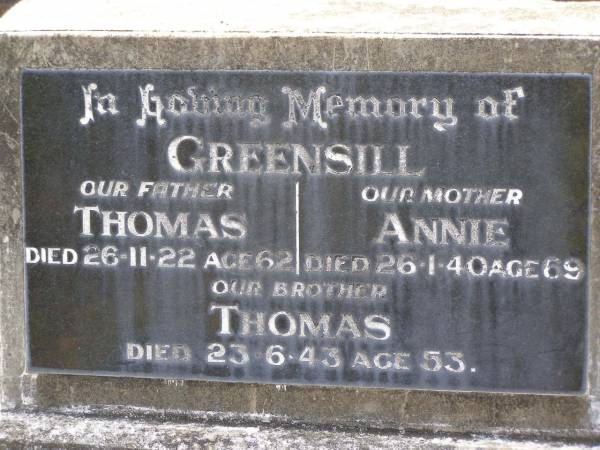 Thomas GREENSILL,  | father,  | died 26-11-22 aged 62 years;  | Annie GREENSILL,  | mother,  | died 26-1-40 aged 69 years;  | Thomas,  | brother,  | died 23-6-43 aged 53 years;  | Samsonvale Cemetery, Pine Rivers Shire  | 