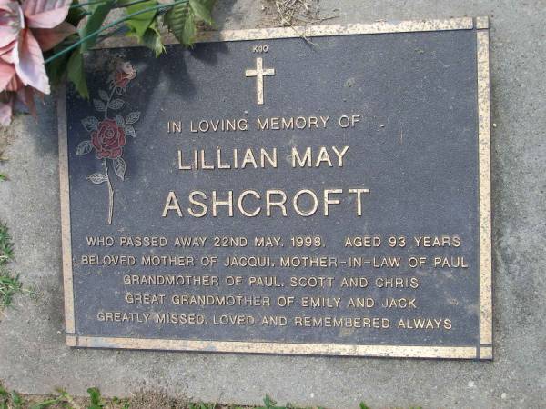Lillian May ASHCROFT,  | died 22 May 1998 aged 93 years,  | mother of Jacqui,  | mother-in-law of Paul,  | grandmother of Paul, Scott & Chris,  | great-grandmother of Emily & Jack;  | Samsonvale Cemetery, Pine Rivers Shire  | 