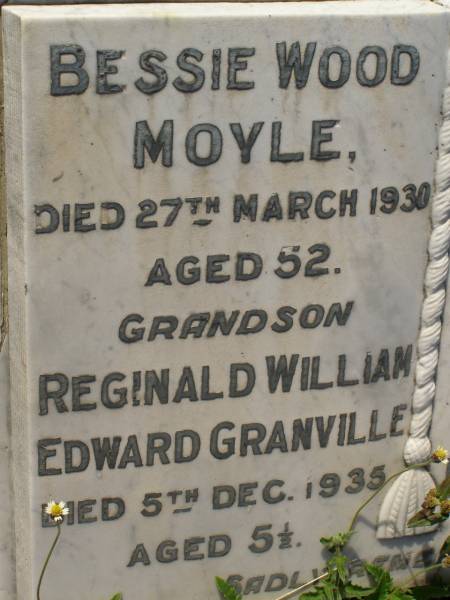 Bessie Wood MOYLE,  | died 27 March 1930 aged 52 years;  | Reginald William Edward GRANVILLE,  | grandson,  | died 5 Dec 1935 aged 5 1/2 years;  | William Henry MOYLE,  | died 17 Oct 1939 aged 69 years;  | William Henry Morcombe MOYLE,  | died 23 Dec 1996 aged 83 years;  | Bald Hills (Sandgate) cemetery, Brisbane  | 