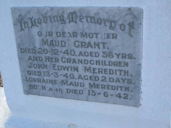 Maud GRANT,  | mother,  | died 20-12-40 aged 56 years;  | John Edwin MEREDITH, grandchild,  | died 13-3-40 aged 2 days;  | Lorraine Maud MEREDITH, grandchild,  | born & died 15-6-42;  | Bald Hills (Sandgate) cemetery, Brisbane  | 