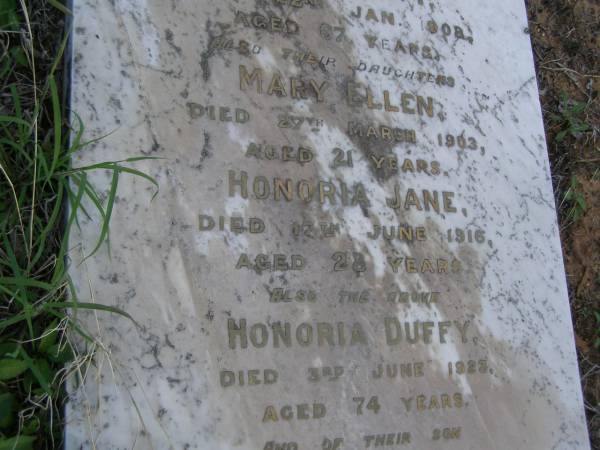 John,  | husband of Honoria DUFFY,  | died 22 Jan 1908 aged 67 years;  | Mary Ellen,  | daughter,  | died 27 March 1903 aged 21 years;  | Honoria Jane,  | daughter,  | died 18 June 1916 aged 28 years;  | Honoria DUFFY,  | died 3 June 1923 aged 74 years;  | Owen,  | son,  | died 21 June 1924 aged 40 years;  | Bald Hills (Sandgate) cemetery, Brisbane  | 