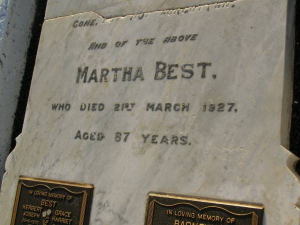 John,  | husband of Martha BEST,  | died 9 Sept 1915 aged 72 years;  | Martha BEST,  | died 21 March 1927 aged 87 years;  | Herbert Joseph BEST,  | 26-6-1870 - 24-4-1960;  | Grace Harriet BEST,  | 9-4-1884 - 6-8-1964,  | ashes scattered;  | Gordon William BARNFIELD,  | 5-5-1923 - 18-8-2001;  | Dorothea BARNFIELD,  | 1-10-1920 - 25-6-2004,  | ashes scattered;  | Bald Hills (Sandgate) cemetery, Brisbane  | 