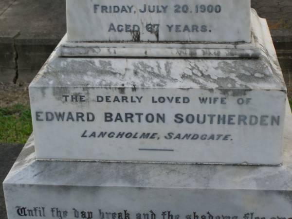 Mary Elizabeth SOUTHERDEN,  | wife of Edward Barton SOUTHERDEN of  | Langholme Sandgate,  | died  Narangba  Friday 20 July 190 aged 67 years;  | Edward Barton SOUTHERDEN,  | born 24 Nov 1830 Isle of Thanet,  | died  Langholme  Sandgate 17 Dec 1906;  | Charles Benjamin,  | son,  | died 18 March 1930 aged 56 years;  | Edward Barton SOUTHERDEN,  | 29 April 1859 - 26 March 1944;  | Frances,  | wife,  | 11 March 1864 - 19 July 1942;  | Dora,  | daughter,  | 15-3-90 - 25-4-71;  | Vera,  | daughter,  | 15-9-88 - 21-7-77;  | Lucy March SOUTHERDEN,  | died Langholme Wed 6 May 1903 aged 46 years;  | Edith Ada,  | sister,  | died 11 Aug 1914 aged 44 years,  | interred Rugby Cemetery England;  | Annie C. SOUTHERDEN,  | died 16 Nov 1938;  | Bald Hills (Sandgate) cemetery, Brisbane  |   | 