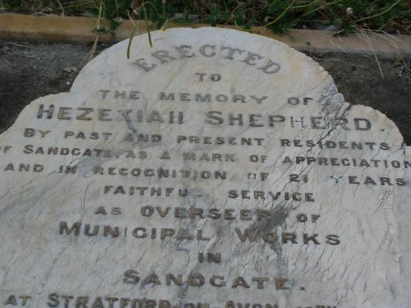 Hezekiah SHEPHERD,  | husband of Martha Ann SHEPHERD,  | 21 years overseer of municipal works,  | born Stratford-on-Avon 16 April 1838,  | died Sandgate 29 Mary 1901;  | Martha Ann SHEPHERD,  | 1851 - 1920;  | Bald Hills (Sandgate) cemetery, Brisbane  | 