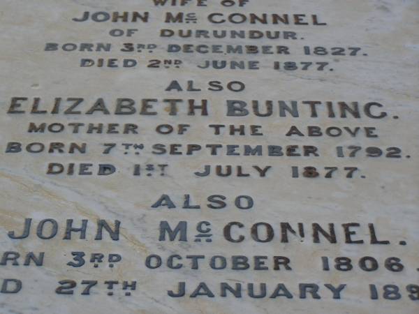 Amelia Elizabeth,  | wife of John MCCONNEL,  | of Durundur,  | born 3 Dec 1827,  | died 2 June 1877;  | Elizabeth BUNTING,  | mother,  | born 7 Sept 1792,  | died 1 July 1877;  | John MCCONNEL,  | born 3 Oct 1806  | died 27 Jan 1899;  | Arthur John MCCONNEL,  | born 17 May 1856,  | died 20 June 1937;  | Robert John MCCONNEL,  | born 5 Sept 1910  | died 22 Oct 1999;  | Bald Hills (Sandgate) cemetery, Brisbane  | 