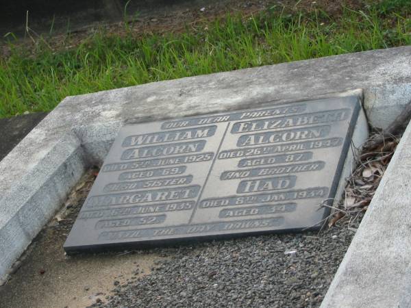 parents;  | William ALCORN,  | died 5 June 1925 aged 69 years;  | Elizabeth ALCORN,  | sister,  | died 2 April 1947 aged 87 years;  | Margaret,  | died 16 June 1935 aged 52 years;  | Had,  | brother,  | died 8 Jan 1934 aged 34 years;  | Bald Hills (Sandgate) cemetery, Brisbane  |   | 