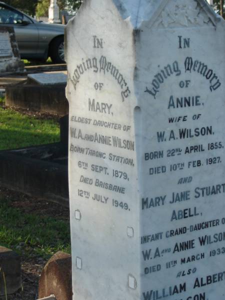 Annie,  | wife of W.A. WILSON,  | born 22 April 1855,  | died 10 Feb 1927;  | Mary Jane Stuart ABELL,  | infant granddaughter of W.A. & Annie WILSON,  | died 11 March 1933;  | William Albert WILSON,  | born Barnsley Yorkshire England 7 Nov 1855,  | died Sandgate 24 June 1943;  | Mary,  | eldest daughter of W.A. & Annie WILSON,  | born Tarong Station 6 Sept 1879,  | died Brisbane 12 July 1949;  | Evelyn A. WILSON,  | daughter of W.A. & A. WILSON,  | 1884 - 1986;  | Alice,  | wife of Harold B. WILSON,  | died 20 July 1936 aged 35 years;  | Bald Hills (Sandgate) cemetery, Brisbane  | 