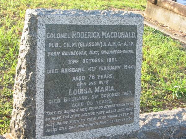 Roderick MACDONALD,  | born Benbecule Uist Inverness Shire 23 Oct 1861  | died Brisbane 4 Feb 1940 aged 78 years;  | Louisa Maria,  | wife,  | died Brisbane 5 Oct 1967 aged 98 years;  | Christina Jessie MACDONALD,  | daughter of Roderick & Louisa MACDONALD,  | born 23-2-1902,  | died 10-4-1994;  | Bald Hills (Sandgate) cemetery, Brisbane  | 
