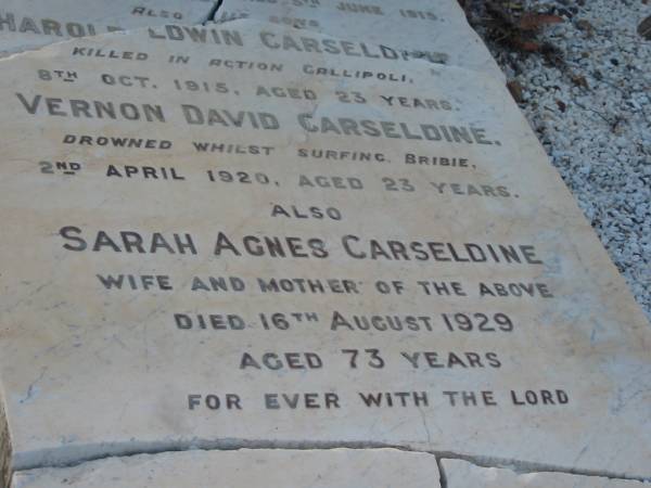 Joseph CARSELDINE,  | born 13 Oct 1855,  | died 5 June 1919;  | Harold Edwin CARSELDINE,  | son,  | killed in action Gallipoli  | 8 Oct 1915 aged 23 years;  | Vernon David CARSELDINE,  | son,  | drowned surfing Bribie  | 2 April 1920 aged 23 years;  | Sarah Agnes CARSELDINE,  | wife mother,  | died 16 Aug 1929 aged 73 years;  | Bald Hills (Sandgate) cemetery, Brisbane  | 