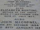 
Amelia Elizabeth,
wife of John MCCONNEL,
of Durundur,
born 3 Dec 1827,
died 2 June 1877;
Elizabeth BUNTING,
mother,
born 7 Sept 1792,
died 1 July 1877;
John MCCONNEL,
born 3 Oct 1806
died 27 Jan 1899;
Arthur John MCCONNEL,
born 17 May 1856,
died 20 June 1937;
Robert John MCCONNEL,
born 5 Sept 1910
died 22 Oct 1999;
Bald Hills (Sandgate) cemetery, Brisbane
