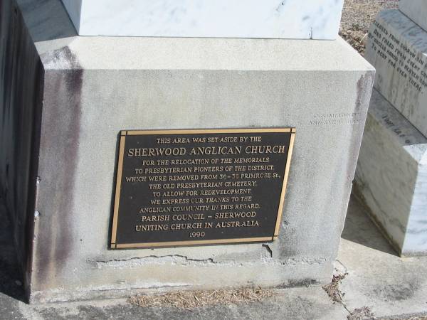 This area was set aside by the  | Sherwood Anglican Church  | for the relocation of the memorials to the Presbyterian pioneers of the district  | which were removed from 36-38 Primrose St, the Old Presbyterian cemetery, to allow for redevelopment.  | We express our thanks to the Anglican community in this regard  | Parish Council - Sherwood  | Uniting Church in Australia 1990  |   |   | Sherwood (Anglican) Cemetery, Brisbane  | 