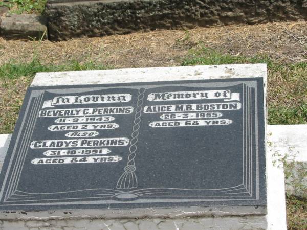 Beverly C Perkins  | 11-9-1943 aged 2 yrs  | Gladys Perkins  | 31-10-1991 aged 84 yrs  | Alice M.B. Boston  | 26-3-1955 aged 68 yrs  |   | Sherwood (Anglican) Cemetery, Brisbane  | 