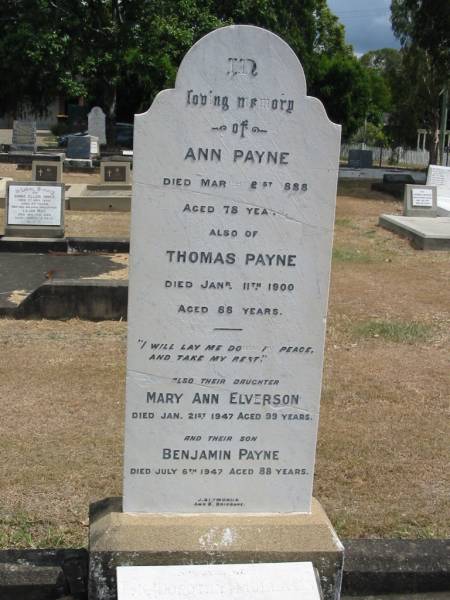 Ann Payne  | Mar 21 1888 aged 78  | Thomas Payne  | Jan 11 1900 aged 88  | daughter, Mary Ann Elverson  | Jan 21 1947 aged 99  | their son, Benjamin Payne  | Jul 6th 1947 aged 88  |   | Dorothy Mullally  |   | Sherwood (Anglican) Cemetery, Brisbane  | 