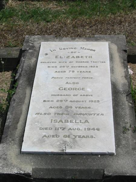 Elizabeth  | wife of George TROTTER  | died 28 Oct 1923 aged 79,  | her husband,  | George  | 29 Aug 1925 aged 84,  | their daughter,  | Isabella  | 11 Aug 1946 aged 81  |   | Sherwood (Anglican) Cemetery, Brisbane  |   | 