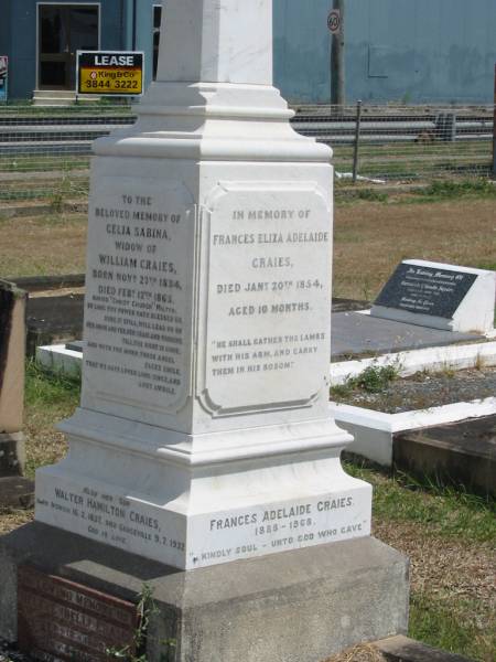 Celia Sabina  | widow of  | William CRAIES  | born Nov 27 1834  | Died Feb 12 1865  | buried Christ Church Milton  |   | also her son  | Walter Hamilton CRAIES  | born Ipswich 16-2-1857  | Died Graceville 9-7-1932  |   | Helene (Nell) CRAIES  | 27-12-1890  | 5-4-1972  |   | Frances Eliza Adelaide CRAIES  | Jan 20 1854 aged 10 months  |   | Frances Adelaide CRAIES  | 1888 - 1968  |   | Sherwood (Anglican) Cemetery, Brisbane  |   | 