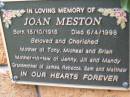 
Joan MESTON,
born 18-10-1918 died 6-4-1998,
mother of Tony, Michael & Brian,
mother-in-law of Jenny, Jilly & Mandy,
grandmother of James, Rebecca, Sam & Matthew;
Slacks Creek St Marks Anglican cemetery, Daisy Hill, Logan City

