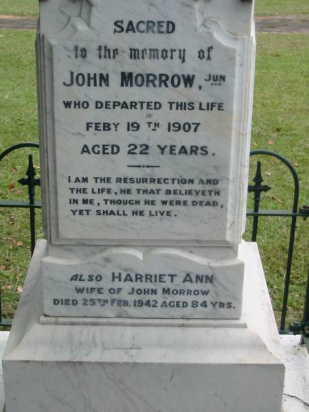 John MORROW junior,  | died 19 Feb 1907 aged 22 years;  | Harriet Ann, wife of John MORROW,  | died 25 Feb 1942 aged 84 years;  | Dr John MORROW,  | 1913 - 1983,  | grandson of John MORROW senior;  | John MORROW,  | father of John MORROW junior,  | died 31 Aug 1920 aged 77 years;  | James,  | died 12 May 1915 aged 33 years;  | Charles,  | died of wounds in France 8 Sept 1918 aged 30 years;  | John;  | sons & grandsons;  | Slacks Creek St Mark's Anglican cemetery, Daisy Hill, Logan City  | 