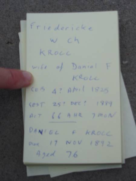 Friedericke W Ch KROLL  | (wife of Daniel F KROLL)  | geb 4? Apr 1825, gest 25? Dec? 1889, act 66 ahr 7 mon  | Daniel F KROLL  | d: 17 Nov 1892, aged 76  | Stone Quarry Cemetery, Jeebropilly, Ipswich  |   |   | 