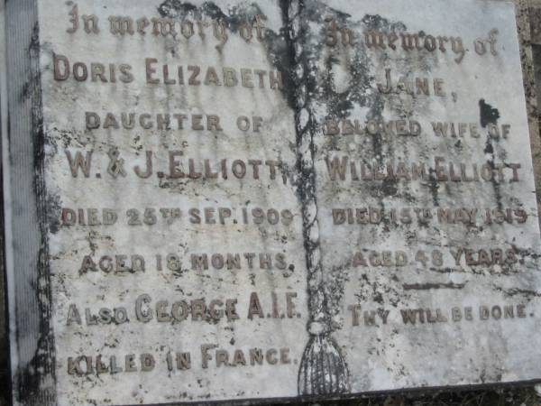 Doris Elizabeth (ELLIOTT)  | (daughter of W & J ELLIOTT)  | 25 Sep 1909, aged 18 months  | George A I F  | killed in France  | Jane (ELLIOTT)  | (wife of William ELLIOTT)  | 15 May 1919, aged 48  |   | Charles Victor ELLIOTT  | 16 Dec 1950, aged 49  | Stone Quarry Cemetery, Jeebropilly, Ipswich  | 