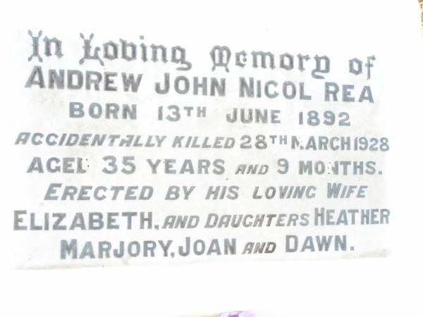 Andrew John Nicol REA,  | born 13 June 1892,  | accidentally killed 28 March 1928  | aged 35 years 9 months,  | wife Elizabeth,  | daughters Heather, Marjory, Joan & Dawn;  | Swan Creek Anglican cemetery, Warwick Shire  | 