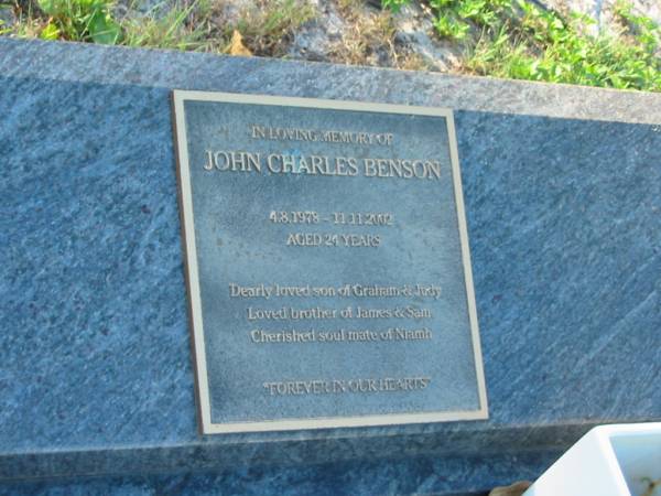 John Charles BENSON,  | 4-8-1978 - 11-11-2002 aged 24 years,  | son of Graham & Judy,  | brother of James & Sam,  | soulmate of Niamh;  | Tea Gardens cemetery, Great Lakes, New South Wales  | 