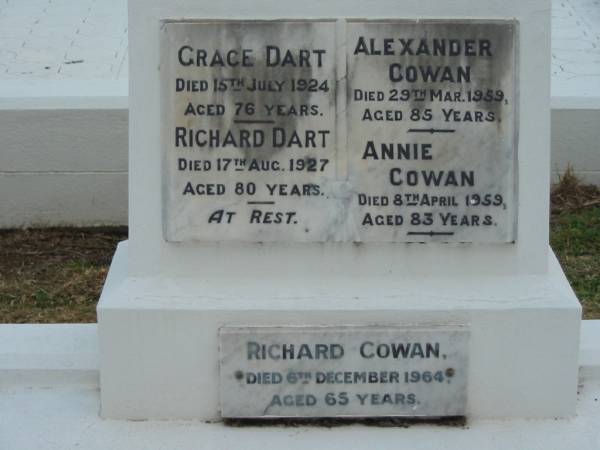 Grace DART  | 15 Jul 1924  | aged 76  |   | Richard DART  | 17 Aug 1927  | aged 80  |   | Alexander COWAN  | 29 Mar 1959  | aged 85  |   | Annie COWAN  | 8 Apr 1959  | aged 83  |   | Richard Cowan  | 6 Dec 1964  | aged 65  |   | The Gap Uniting Church, Brisbane  | 