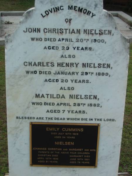 John Christian NIELSEN  | 20 Apr 1900  | aged 23  |   | Charles Henry NIELSEN  | 29 Jan 1899  | aged 20  |   | Matilda NIELSEN  | 28 Apr 1882  | aged 7  |   | Emily Cummins NIELSEN  | 16 Jul 1923  | aged 34  |   | Johannes Christian and Margaret (his wife)  | parents of the above four children  |   | Johannes Christian NIELSEN  | 12 Apr 1930  | aged 81  |   | wife  | Margaret NIELSEN  | 19 Jun 1931  | aged 79  |   | The Gap Uniting Church, Brisbane  | 