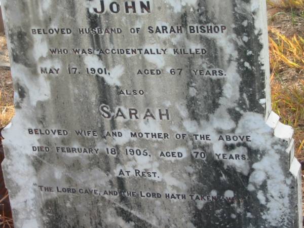 Albert BISHOP,  | son of J. & S. BISHOP,  | accidentally killed 19 July 1900 aged 35 years 5 months;  | John,  | husband of Sarah BISHOP,  | accidentally killed 17 May 1091 aged 67 years;  | Sarah,  | wife mother,  | died 18 Feb 1905 aged 70 years;  | Tiaro cemetery, Fraser Coast Region  | 