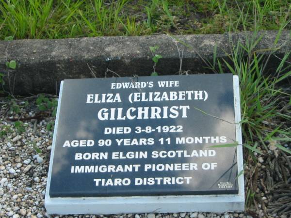 Edward GILCHRIST,  | died 26 Feb 1896 aged 58 years,  | erected by widow;  | Eliza (Elizabeth) GILCHRIST,  | wife of Edward,  | born Elgin Scotland,  | immigrant pioneer of Tiaro district,  | died 3-8-1922 aged 90 years 11 months;  | Tiaro cemetery, Fraser Coast Region  |   | 