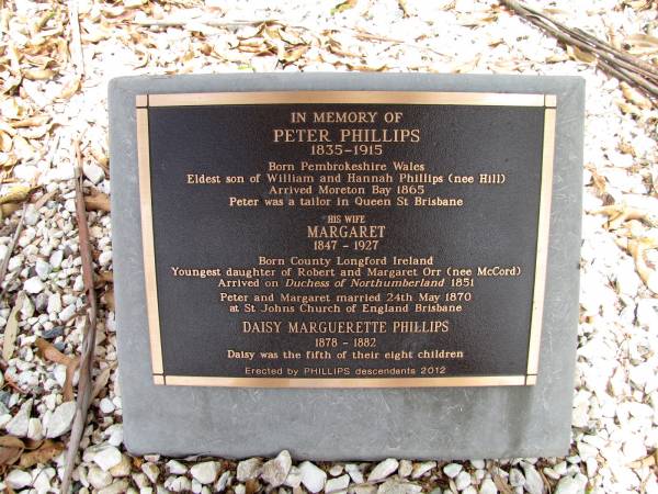 Peter PHILLIPS 1835-1915,  | born Pembrokeshire, Wales. Eldest son of William and Hannah Phillips (nee Hill)  | Arrived Moreton Bay 1865. Peter was a tailor in Queen St Brisbane  |   | wife Margaret PHILLIPS (nee ORR) 1847-1927,  | Born County Longford Ireland  | youngest daughter of Robert and Margaret Orr (nee McCord)  | Arrived on Duchess of Northumberland 1851  | Peter and Margaret married 24 May 1870 at ST Johns Church of England Brisbane  |   | daughter Daisy Marguerette PHILLIPS 1878-1882  | Daisy was the fifth of their eight children  |   | Copyright: Jan Phillips  | Tingalpa Christ Church (Anglican) cemetery, Brisbane  |   | 