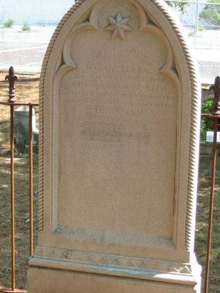 Nancy Ellen  | daughter of John and Sarah PORTER  | died July 9th 1869 aged 11 months,  | also Alice Ann  | died Dec 11th 1877 aged 7 years 6 months,  | Sarah PORTER  | wife of John PORTER  | died Mar 11th 1885 aged 51? years,  | William Henry  | son of J and S PORTER  | died Oct 1888 aged 18 years,  |   |   | Tingalpa Christ Church (Anglican) cemetery, Brisbane  |   | 