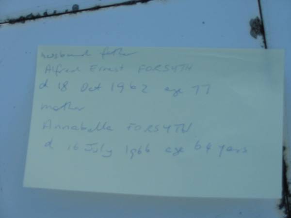 husband father  | Alfred Ernest FORSYTH  | d: 18 Ocrt 1962 aged 77  | nother  | Annabella FORSYTH  | 16 July 1966 aged 64  | Toogoolawah Cemetery, Esk shire  | 