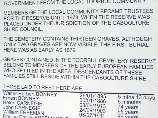 Walter Herbert BONNEY     26/01/1895    5 mths 13 d  | Ernest BONNEY             30/01/1886    5 mins  | Helen CARNEGIE            08/09/1913    74 years  | John CARNEGIE             24/09/1903    65 years  | William FREEMAN           05/07/1911    85 years  | Rosina Phyllis FREEMANTLE 29/06/1899    1 year 4 months  | Thomas FURLONG            12/08/1897    76 years 11 mths  | David MARREN              23/05/1883    9 weeks  | Otto PIEPER               06/11/1896    1 year 3 mths  | Henry SASS                14/04/1879    27 years  | Albert Edward SIMPSON     06/03/1887    4 years  | Edwin SIMPSON             01/04/1898    40 years 1 month  | Mary Ethel VOLZ           04/08/1903    1 year 6 months  |   | Caboolture historic site - Toorbul Cemetery Reserve  |   | 