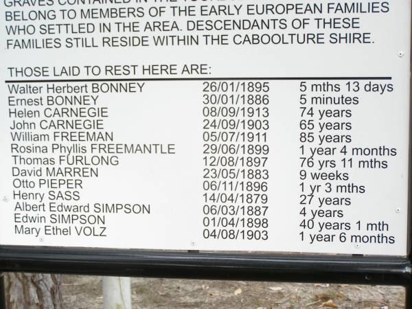 Walter Herbert BONNEY     26/01/1895    5 mths 13 d  | Ernest BONNEY             30/01/1886    5 mins  | Helen CARNEGIE            08/09/1913    74 years  | John CARNEGIE             24/09/1903    65 years  | William FREEMAN           05/07/1911    85 years  | Rosina Phyllis FREEMANTLE 29/06/1899    1 year 4 months  | Thomas FURLONG            12/08/1897    76 years 11 mths  | David MARREN              23/05/1883    9 weeks  | Otto PIEPER               06/11/1896    1 year 3 mths  | Henry SASS                14/04/1879    27 years  | Albert Edward SIMPSON     06/03/1887    4 years  | Edwin SIMPSON             01/04/1898    40 years 1 month  | Mary Ethel VOLZ           04/08/1903    1 year 6 months  |   | Caboolture historic site - Toorbul Cemetery Reserve  |   | 