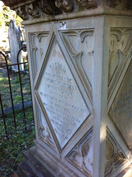 Thomas Kingsmill McCULLOUGH  | (only son of William McCULLOUGH)  | of Brisbane  | died at Creen Creek Telegraph Station  | on sunday 24 Mar 1872  | in his 26th year  |   | Brisbane General Cemetery (Toowong)  |   |   | 