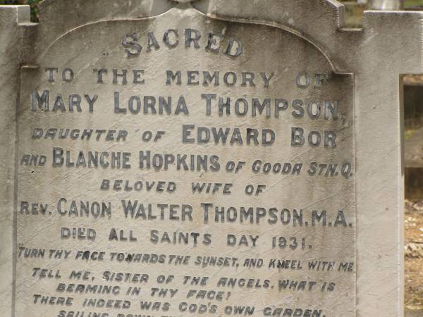 Toowong Cemetery Por:6 Sect:3 Grave:11  | Mary Lorna THOMPSON  | daughter of Edward BOR and Blanche HOPKINS of Gooda Station, Qld  | wife of rev Canon Walter THOMPSON  | died All Saints Day 1931  | (buried 3-Nov 1931, aged 41)  |   | Canon Walter THOMPSON  | (buried 9-Jan 1951, aged 89)  |   | Also  | stillborn Thompson  | (buried 30-Oct-1931)  |   | 