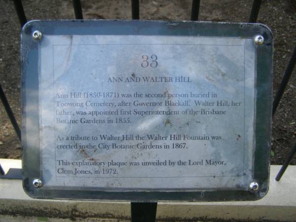 Ann HILL,  | daughter of Walter & Jane HILL,  | of Botanic Gardens Brisbane,  | born 25 April 1850,  | died 1 Nov 1871;  | Jane HILL,  | died 25 June 1888 aged 70 years;  | Walter HILL,  | first superintendent Brisbane Botanic Gardens,  | died 4 Feb 1904 aged 83 years;  | Mary HAMILTON,  | died 10 Sept 1921 aged 64 years;  | Toowong cemetery, portion 6, section 21, grave 9  | 