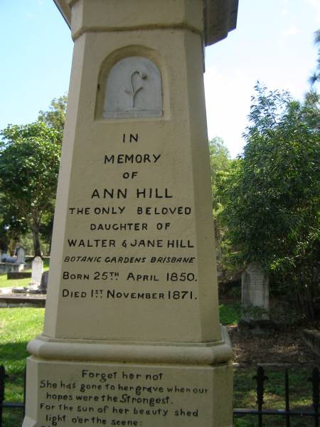 Ann HILL,  | daughter of Walter & Jane HILL,  | of Botanic Gardens Brisbane,  | born 25 April 1850,  | died 1 Nov 1871;  | Jane HILL,  | died 25 June 1888 aged 70 years;  | Walter HILL,  | first superintendent Brisbane Botanic Gardens,  | died 4 Feb 1904 aged 83 years;  | Mary HAMILTON,  | died 10 Sept 1921 aged 64 years;  | Toowong cemetery, portion 6, section 21, grave 9  | 