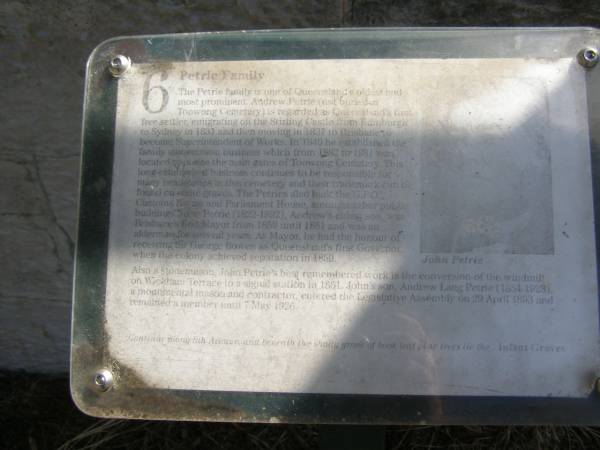 Petrie Family  | The Petrie family is one of Queensland's oldest and most prominent. Andrew Petrie (not buried in Toowong cemetery) is regarded as Queensland's first free settler, emigrating on the Stirling Castle from Edinburgh to Sydney in 1831 and then moving in 1837 to Brisbane to become Superintendent of Works.  | In 1840 he established the family stonemason business which from 1882 to 1981 was located opposite the main gates of Toowong Cemetery.  | This long established business continues to be responsible for many headstones in this cemetery and their trademark can be found on some graves. The Petries also built the GPO, Customs House and Parliament House amongst other public buildings. John Petrie (1822-1902), Andrew's eldest son, was Brisbane's first Mayor from 1859 until 1861 and was an alderman for several years. as Mayor, he had the honour of receiving Sir George Bowen as Queensland's first Governor when then colony achieved separation in 1859. Also a stonemason, John Petrie's best remembered work is the conversion of the windmill on Wickham Terrace to a signal station in 1861. John's son, Andrew Lang Petrie (1854-1928), a monumental mason and contractor entered the Legislative Assembly on 29 April 1893 and remained a member until 7 March 1926.  |   | Brisbane General Cemetery (Toowong)  |   | 