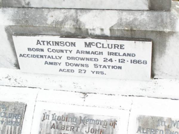 James MCCLURE,  | died 2 Jan 1918 aged 73 years;  | Mary Elizabeth, wife,  | died 22 Jan 1944 aged 87 years;  | children:  | Mary Ada, died 8 July 1932 aged 67 years;  | William James,  | died Longreach 24 Nov 1899 aged 20 years;  | Arthur Walter,  | died 21 Feb 1906 aged 18 years;  | Beatrice Amy,  | died Feb 1893 aged 4 years;  | James Atkinson & Gertrude Louisa, died in infancy;  | Atkinson MCCLURE,  | born County Armagh Ireland,  | accidentally drowned  | 24-12-1868 Amby Downs Station aged 27 years;  | John William MCCLURE,  | died 8-7-93 aged 68 years,  | missed by brothers & sisters;  | Ethel Jane MCCLURE,  | died 5 May 1973 aged 82 years;  | Albert John MCCLURE,  | died 24 July 1961 aged 79 years;  | Alfred Thomas MCCLURE,  | died 1 Nov 1876 aged 82 years;  | Raymond MCCLURE (Curly),  | twin to Betty R.I.P. Lawton,  | died 24-8-01 aged 74;  | Upper Caboolture Uniting (Methodist) cemetery, Caboolture Shire  | 