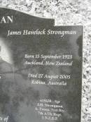 
Shirley Dolores STRONGMAN (nee HOLDEN),
born Auckland New Zealand 20 August 1925,
died Brisbane Australia 18 March 2003;
James Havelock STRONGMAN,
born Auckland New Zealand 15 Sept 1923,
died Robina Australia 27 Aug 2005;
parents of Gail, James Michael & Jeffrey William;
Upper Coomera cemetery, City of Gold Coast
