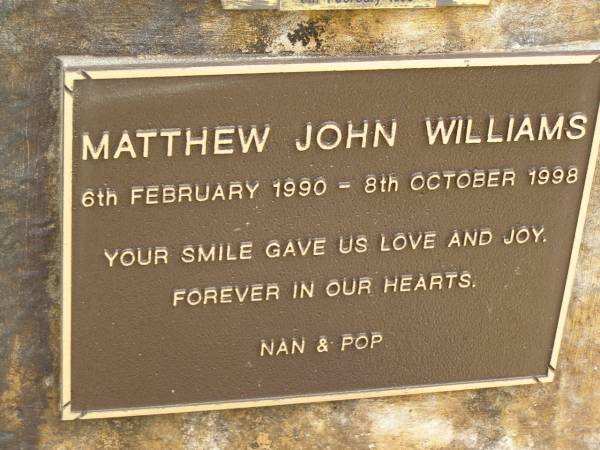 Matthew John WILLIAMS/BOWDITCH,  | 6 Feb 1990 - 8 Oct 1998,  | missed by mum, dad, Brent, nan & pop;  | Upper Coomera cemetery, City of Gold Coast  | 
