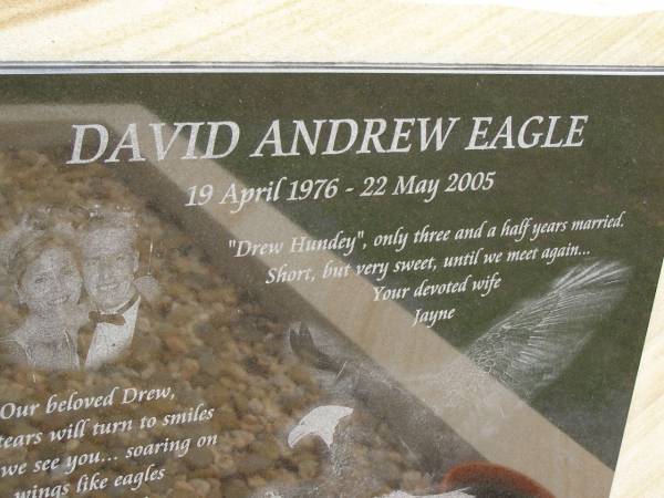 David Andrew (Drew Hundey) EAGLE,  | 19 April 1976 - 22 May 2005,  | wife Jayne,  | missed by dad, mum, Steve, Leanne, Garth, Taz & family;  | Upper Coomera cemetery, City of Gold Coast  | 